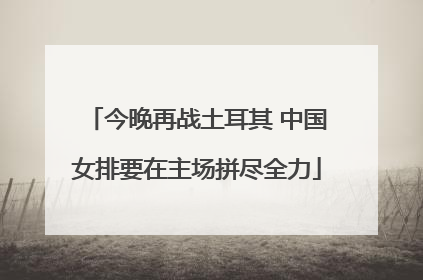 今晚再战土耳其 中国女排要在主场拼尽全力
