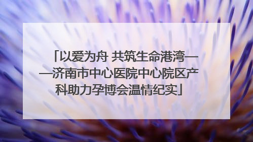 以爱为舟 共筑生命港湾——济南市中心医院中心院区产科助力孕博会温情纪实