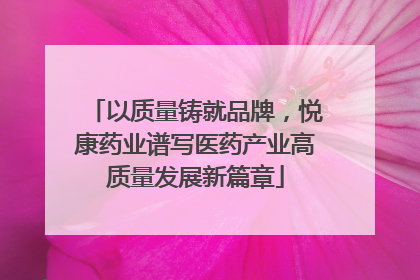 以质量铸就品牌，悦康药业谱写医药产业高质量发展新篇章