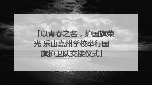 以青春之名，护国旗荣光 乐山嘉州学校举行国旗护卫队交接仪式