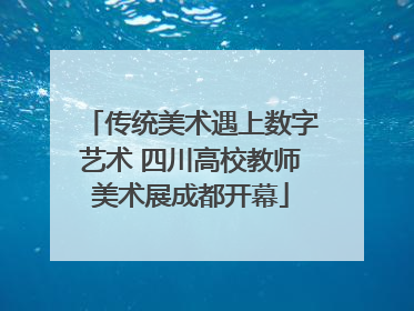 传统美术遇上数字艺术 四川高校教师美术展成都开幕