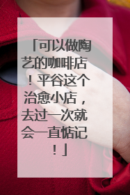 可以做陶艺的咖啡店！平谷这个治愈小店，去过一次就会一直惦记！
