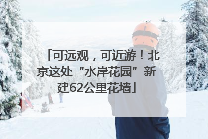 可远观，可近游！北京这处“水岸花园”新建62公里花墙
