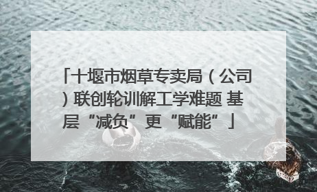 十堰市烟草专卖局（公司）联创轮训解工学难题 基层“减负”更“赋能”