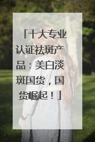 十大专业认证祛斑产品：美白淡斑国货，国货崛起！