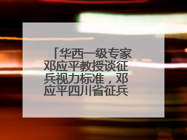 华西一级专家邓应平教授谈征兵视力标准，邓应平四川省征兵办眼科负责人