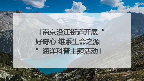 南京沿江街道开展“好奇心 维系生命之源”海洋科普主题活动