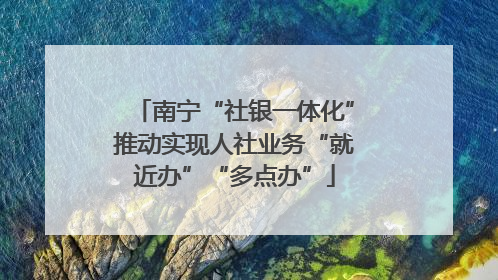 南宁“社银一体化”推动实现人社业务“就近办”“多点办”