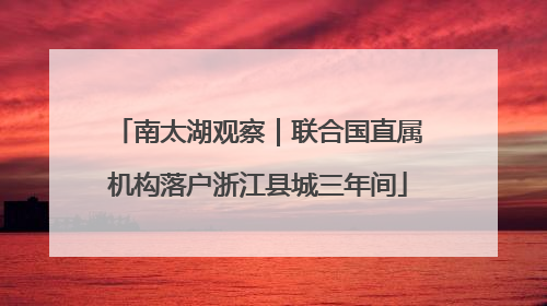 南太湖观察｜联合国直属机构落户浙江县城三年间