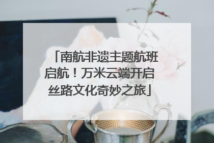 南航非遗主题航班启航！万米云端开启丝路文化奇妙之旅