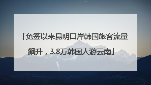 免签以来昆明口岸韩国旅客流量飙升，3.8万韩国人游云南
