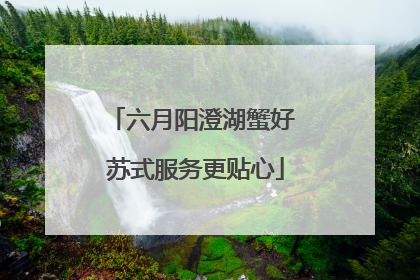 六月阳澄湖蟹好 苏式服务更贴心