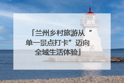 兰州乡村旅游从“单一景点打卡”迈向全域生活体验