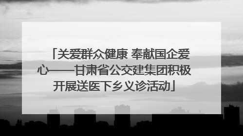 关爱群众健康 奉献国企爱心——甘肃省公交建集团积极开展送医下乡义诊活动