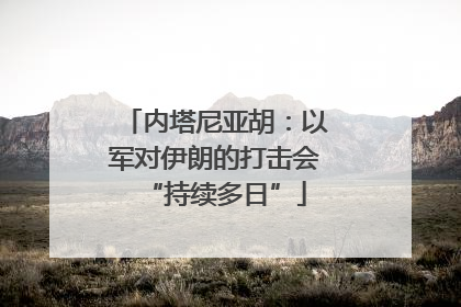 内塔尼亚胡：以军对伊朗的打击会“持续多日”