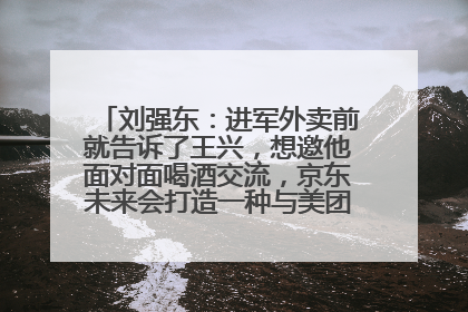 刘强东：进军外卖前就告诉了王兴，想邀他面对面喝酒交流，京东未来会打造一种与美团不同的商业模式