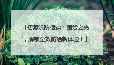 初源漾防晒霜：国货之光，解锁全效防晒新体验！