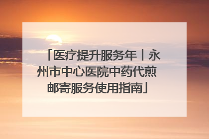 医疗提升服务年丨永州市中心医院中药代煎邮寄服务使用指南