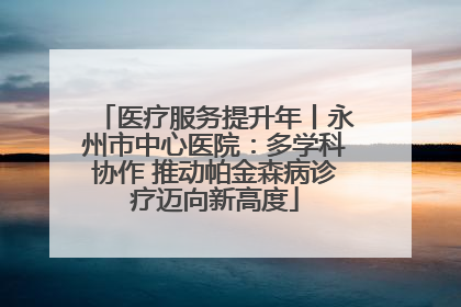 医疗服务提升年丨永州市中心医院：多学科协作 推动帕金森病诊疗迈向新高度