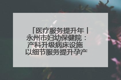 医疗服务提升年丨永州市妇幼保健院：产科升级病床设施 以细节服务提升孕产妇就医体验