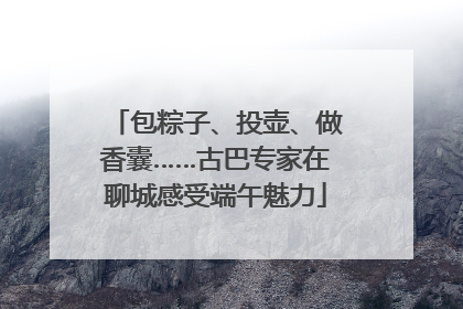 包粽子、投壶、做香囊……古巴专家在聊城感受端午魅力