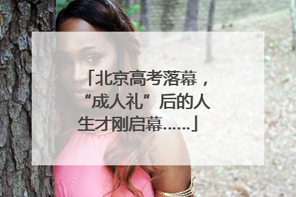 北京高考落幕，“成人礼”后的人生才刚启幕……