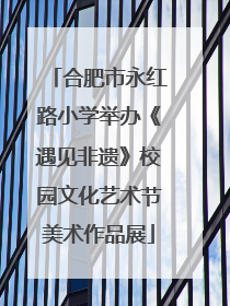 合肥市永红路小学举办《遇见非遗》校园文化艺术节美术作品展