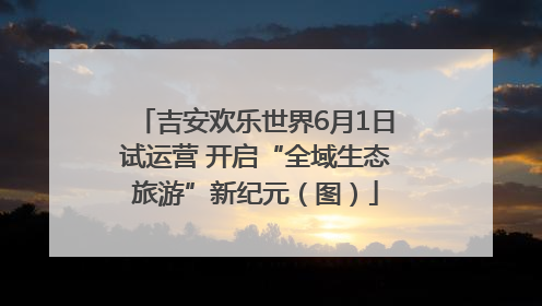 吉安欢乐世界6月1日试运营 开启“全域生态旅游”新纪元（图）