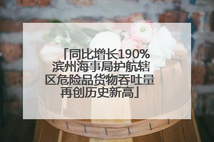同比增长190% 滨州海事局护航辖区危险品货物吞吐量再创历史新高