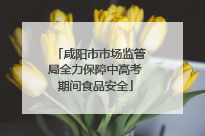 咸阳市市场监管局全力保障中高考期间食品安全