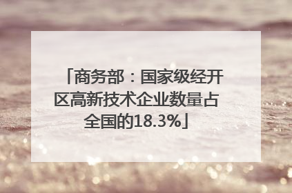 商务部：国家级经开区高新技术企业数量占全国的18.3%