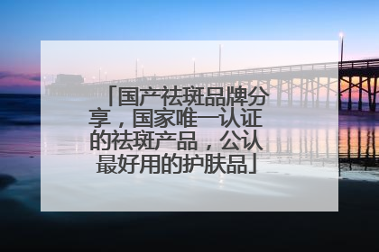 国产祛斑品牌分享，国家唯一认证的祛斑产品，公认最好用的护肤品
