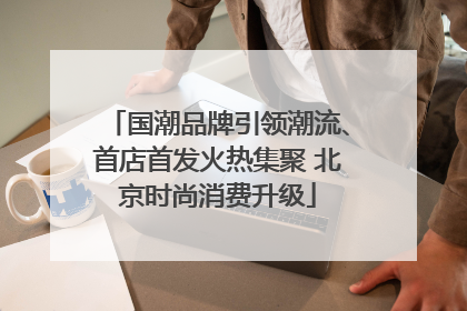 国潮品牌引领潮流、首店首发火热集聚 北京时尚消费升级
