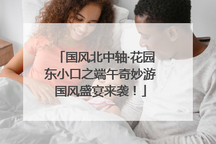 国风北中轴·花园东小口之端午奇妙游国风盛宴来袭！