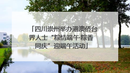 四川崇州举办港澳侨台界人士“粽情端午·粽香同庆”迎端午活动