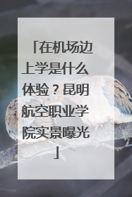 在机场边上学是什么体验？昆明航空职业学院实景曝光