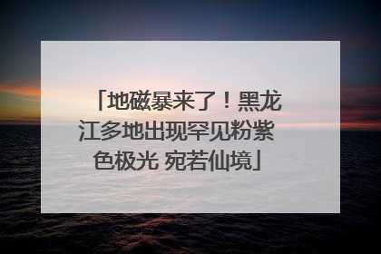 地磁暴来了！黑龙江多地出现罕见粉紫色极光 宛若仙境