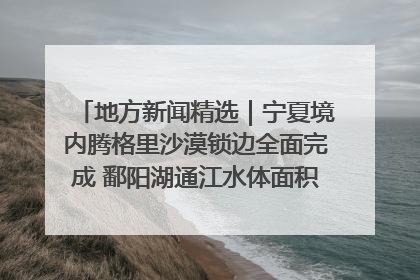 地方新闻精选｜宁夏境内腾格里沙漠锁边全面完成 鄱阳湖通江水体面积超3000平方公里