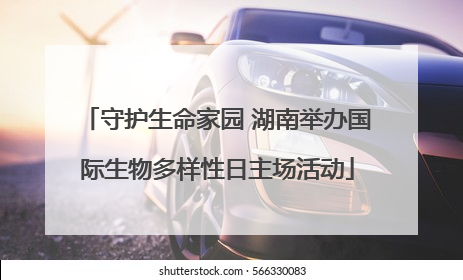 守护生命家园 湖南举办国际生物多样性日主场活动