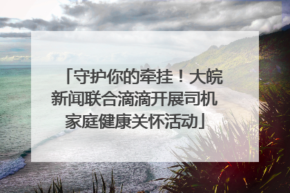 守护你的牵挂！大皖新闻联合滴滴开展司机家庭健康关怀活动