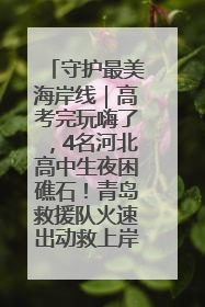 守护最美海岸线｜高考完玩嗨了，4名河北高中生夜困礁石！青岛救援队火速出动救上岸