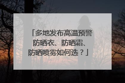 多地发布高温预警 防晒衣、防晒霜、防晒喷雾如何选？