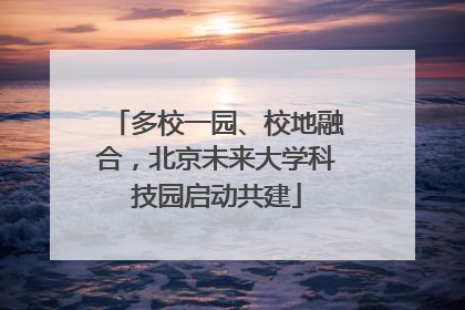 多校一园、校地融合，北京未来大学科技园启动共建