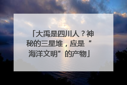 大禹是四川人？神秘的三星堆，应是“海洋文明”的产物