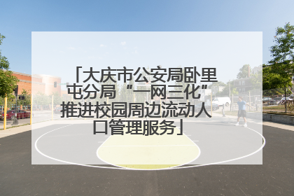大庆市公安局卧里屯分局“一网三化”推进校园周边流动人口管理服务