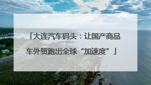 大连汽车码头：让国产商品车外贸跑出全球“加速度”