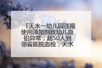 天水一幼儿园违规使用添加剂致幼儿血铅异常，超50人到邻省医院血检，天水派专员到西安协助