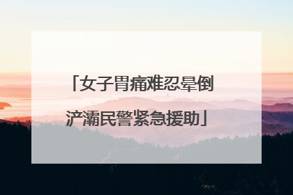 女子胃痛难忍晕倒 浐灞民警紧急援助