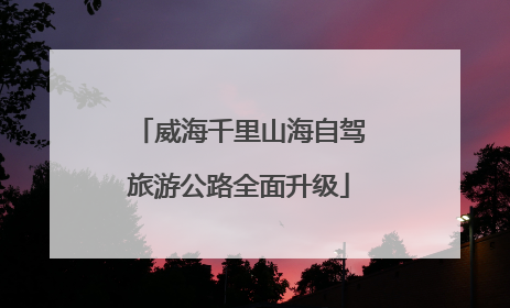 威海千里山海自驾旅游公路全面升级