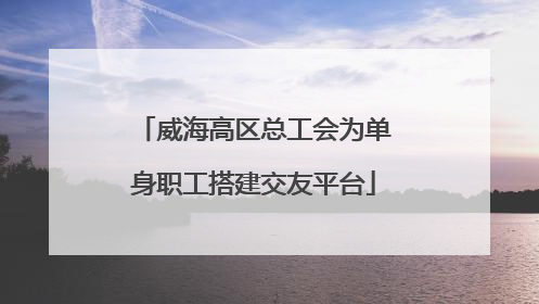 威海高区总工会为单身职工搭建交友平台